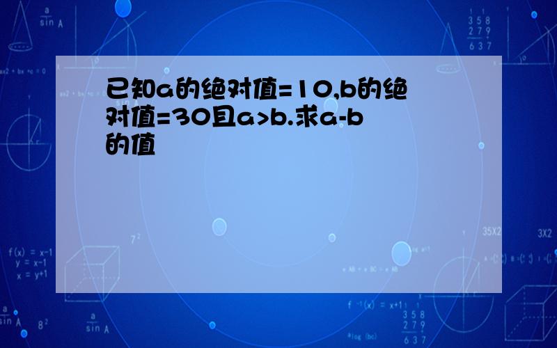 已知a的绝对值=10,b的绝对值=30且a>b.求a-b的值