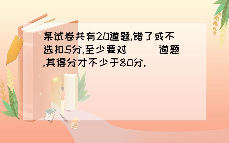 某试卷共有20道题,错了或不选扣5分,至少要对___道题,其得分才不少于80分.