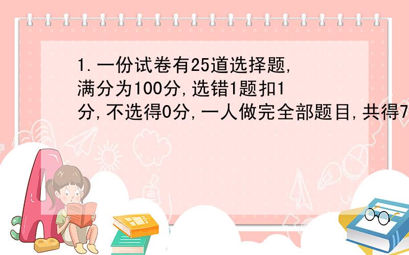 1.一份试卷有25道选择题,满分为100分,选错1题扣1分,不选得0分,一人做完全部题目,共得76分,他做对的题数与做错的题数之比为5：1,则他做对了几题,做错了几题,没做的几题?另：请设未知数.方程