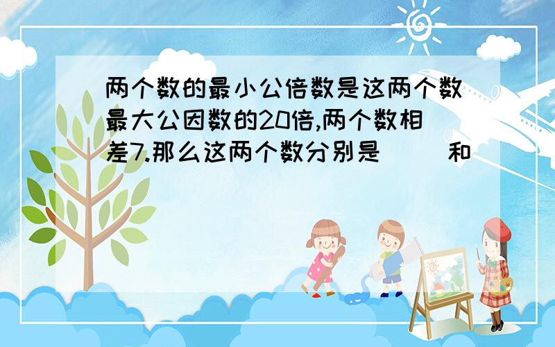 两个数的最小公倍数是这两个数最大公因数的20倍,两个数相差7.那么这两个数分别是（ ）和( )