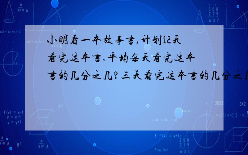 小明看一本故事书,计划12天看完这本书,平均每天看完这本书的几分之几?三天看完这本书的几分之几?（一定要列算式,算是不要太难,）