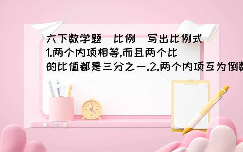 六下数学题（比例）写出比例式1.两个内项相等,而且两个比的比值都是三分之一.2.两个内项互为倒数.3.在一个比例中,两个外项的积是10.8,其中一个内项是五分之四,另一个内项是多少?4.第一队