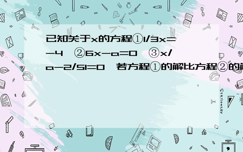 已知关于x的方程①1/3x=-4,②6x-a=0,③x/a-2/51=0,若方程①的解比方程②的解大5.求方程③的解?