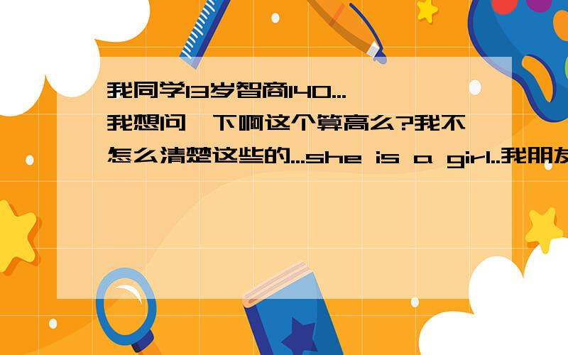 我同学13岁智商140...我想问一下啊这个算高么?我不怎么清楚这些的...she is a girl..我朋友她平常根本没怎么学习分数很高全班前几名...我也不知道她智商算高不.,