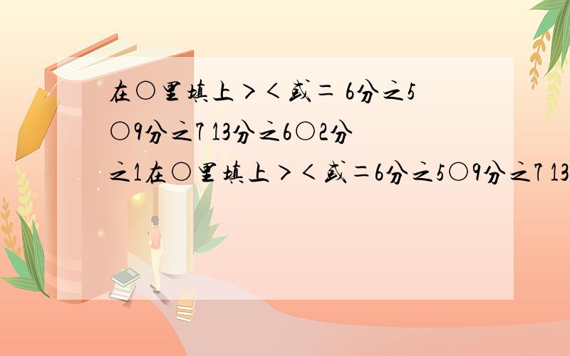 在○里填上＞＜或＝ 6分之5○9分之7 13分之6○2分之1在○里填上＞＜或＝6分之5○9分之7 13分之6○2分之1