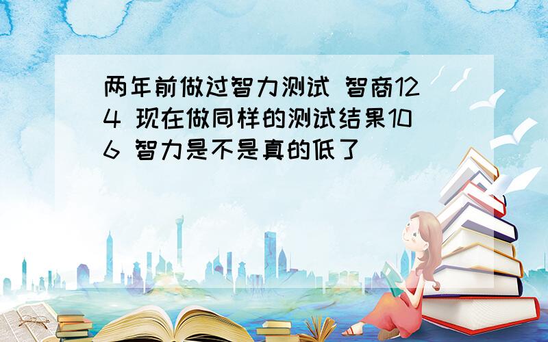 两年前做过智力测试 智商124 现在做同样的测试结果106 智力是不是真的低了