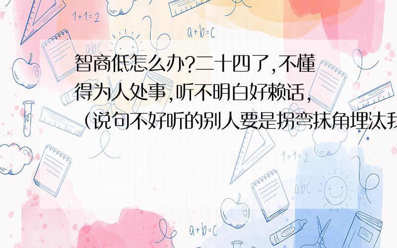 智商低怎么办?二十四了,不懂得为人处事,听不明白好赖话,（说句不好听的别人要是拐弯抹角埋汰我我都不知道是在说我）别人告诉我点事转身的功夫就能忘,自己说过的话第二天也不记得.最