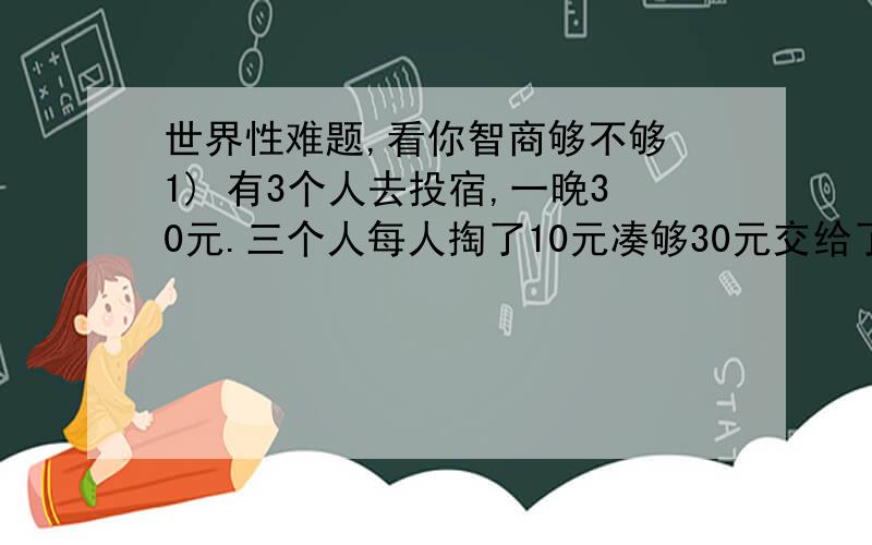 世界性难题,看你智商够不够 1) 有3个人去投宿,一晚30元.三个人每人掏了10元凑够30元交给了老板.后来老