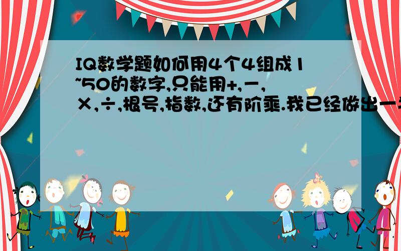 IQ数学题如何用4个4组成1~50的数字,只能用+,－,×,÷,根号,指数,还有阶乘.我已经做出一半了,还差5,6,10,13,15,18,19,23,25,26,27,30,31,33,34,35,37,38,39,41,42,43,45,46,47,50.大家能不能帮帮忙,必须用4个4,不能少,