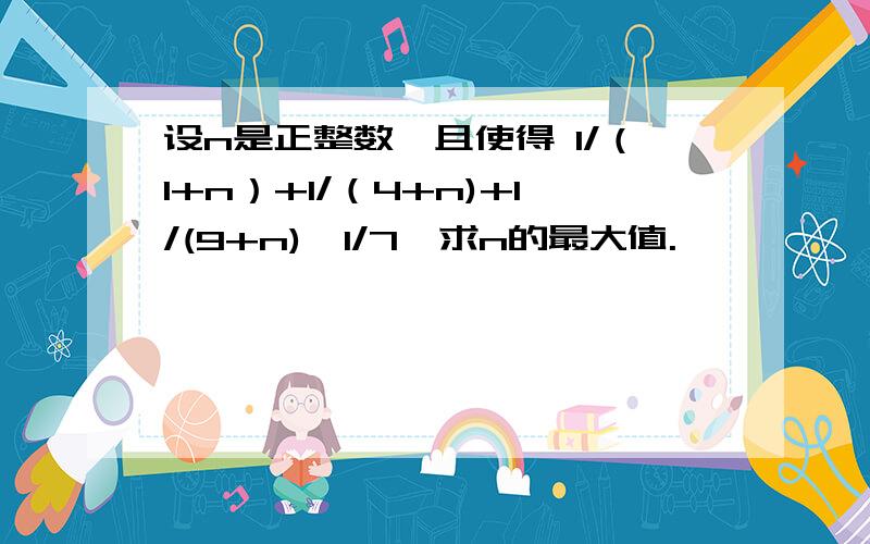 设n是正整数,且使得 1/（1+n）+1/（4+n)+1/(9+n)≥1/7,求n的最大值.