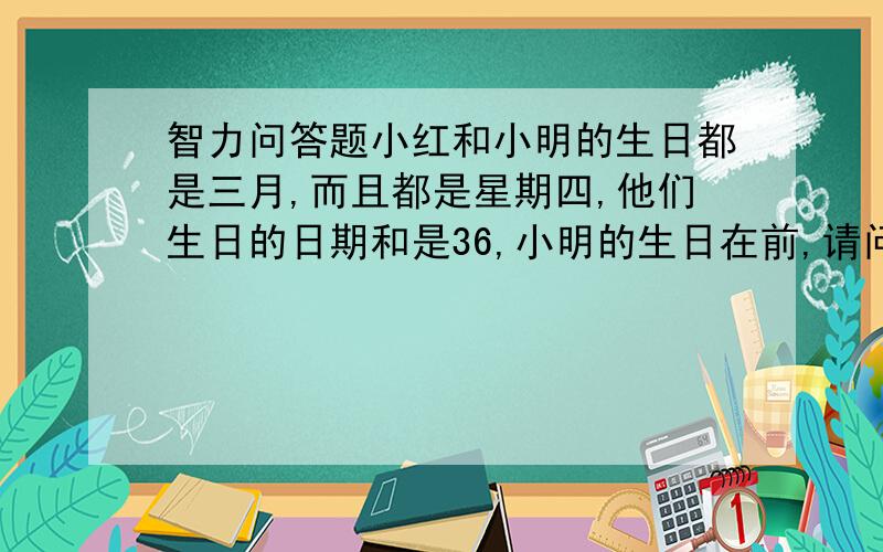 智力问答题小红和小明的生日都是三月,而且都是星期四,他们生日的日期和是36,小明的生日在前,请问小红的生日是多少号?