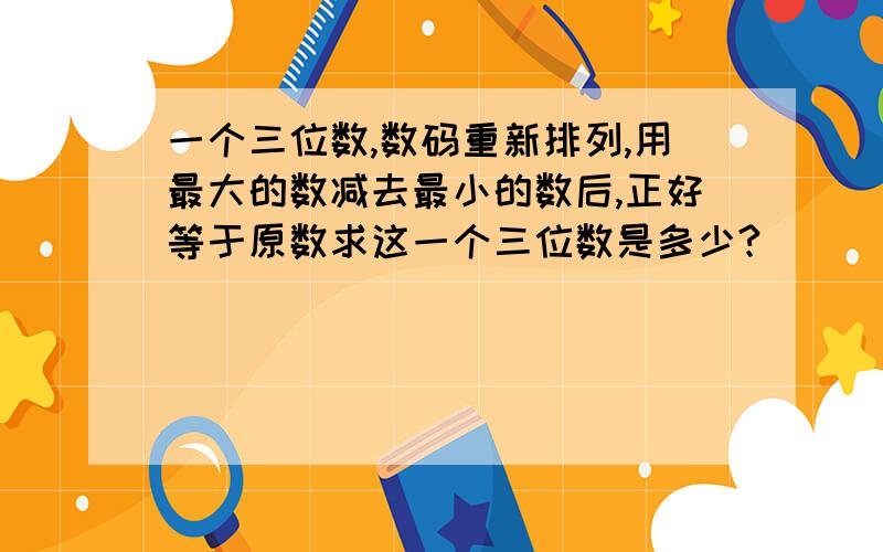 一个三位数,数码重新排列,用最大的数减去最小的数后,正好等于原数求这一个三位数是多少?