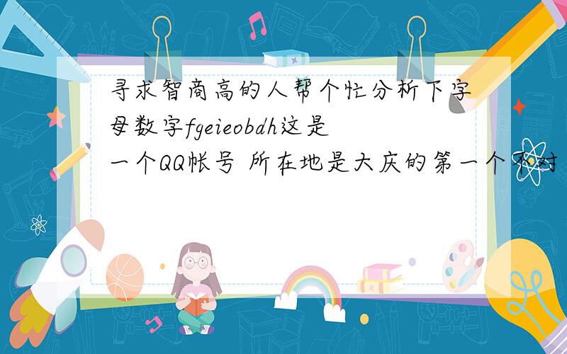 寻求智商高的人帮个忙分析下字母数字fgeieobdh这是一个QQ帐号 所在地是大庆的第一个不对 这是个女的QQ号