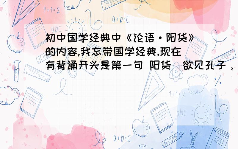 初中国学经典中《论语·阳货》的内容,我忘带国学经典,现在有背诵开头是第一句 阳货(欲见孔子，孔子不见，归孔子豚。孔子时其亡也，而往拜之，遇诸涂。谓孔子曰：“来！予与尔言。”