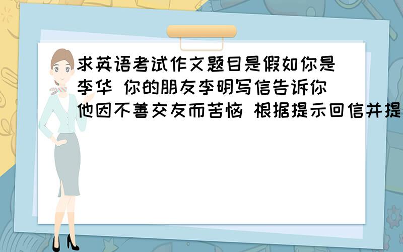 求英语考试作文题目是假如你是李华 你的朋友李明写信告诉你他因不善交友而苦恼 根据提示回信并提出建议 1友善 乐于助人 2多于他人交流 3多参加活动 要求一百词左右 高三学生水平