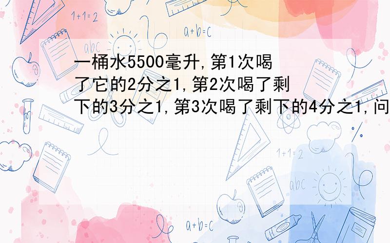 一桶水5500毫升,第1次喝了它的2分之1,第2次喝了剩下的3分之1,第3次喝了剩下的4分之1,问第10次后剩多少水?