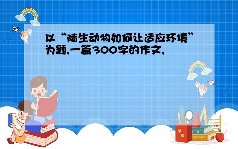 以“陆生动物如何让适应环境”为题,一篇300字的作文,