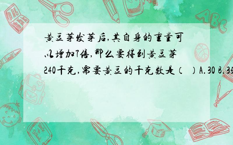 黄豆芽发芽后,其自身的重量可以增加7倍,那么要得到黄豆芽240千克,需要黄豆的千克数是（ ）A.30 B.35 C40 D.45