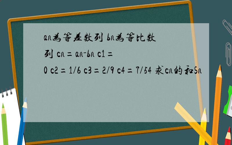 an为等差数列 bn为等比数列 cn=an-bn c1=0 c2=1/6 c3=2/9 c4=7/54 求cn的和Sn