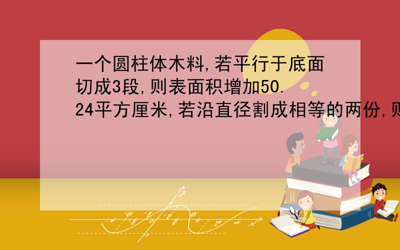 一个圆柱体木料,若平行于底面切成3段,则表面积增加50.24平方厘米,若沿直径割成相等的两份,则表面积增加40平方厘米,求这个圆柱体木料的体积.底面积我已经求出来了,就是高想不通,童鞋们,