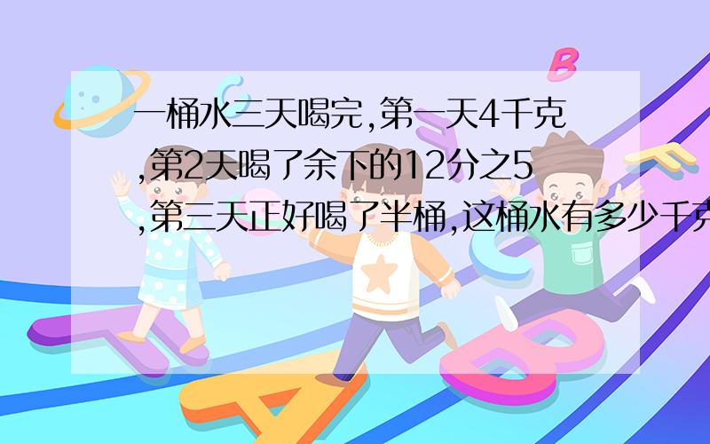 一桶水三天喝完,第一天4千克,第2天喝了余下的12分之5,第三天正好喝了半桶,这桶水有多少千克?48千克对一桶水三天喝完,第一天4千克,第2天喝了余下的12分之5,第三天正好喝了半桶,这桶水有多