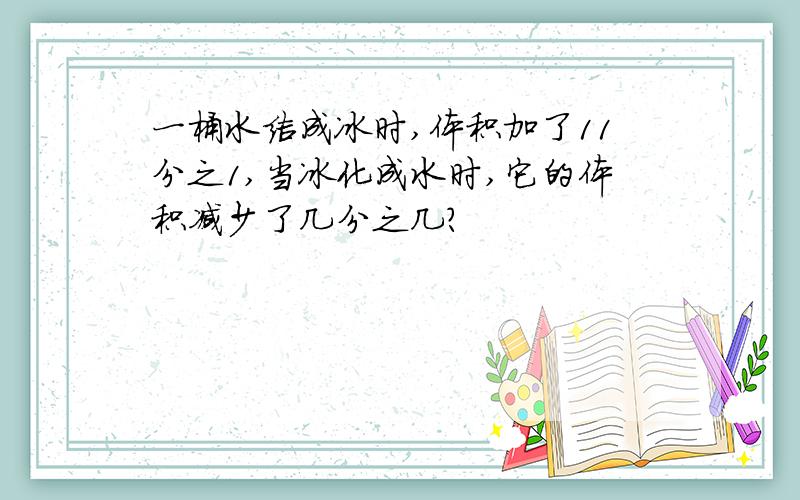 一桶水结成冰时,体积加了11分之1,当冰化成水时,它的体积减少了几分之几?