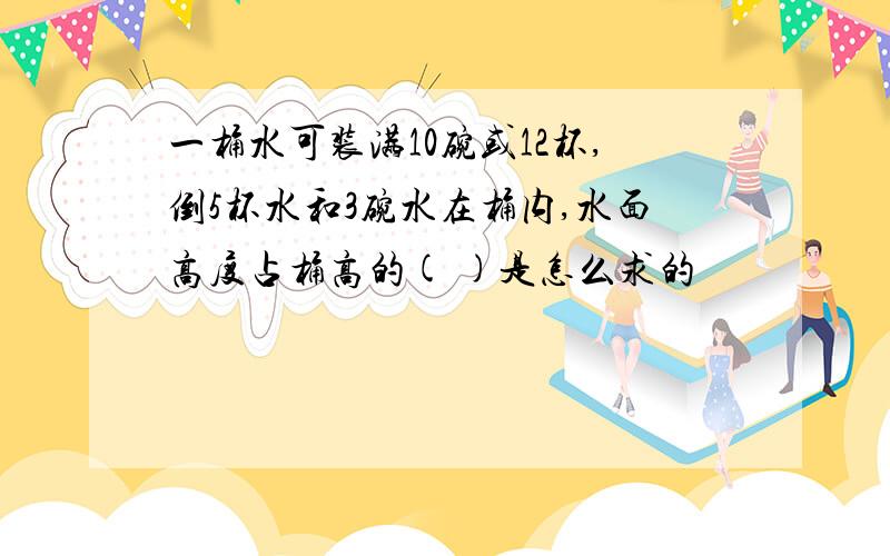 一桶水可装满10碗或12杯,倒5杯水和3碗水在桶内,水面高度占桶高的( )是怎么求的