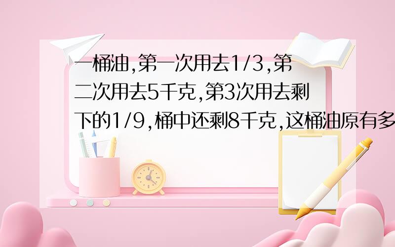 一桶油,第一次用去1/3,第二次用去5千克,第3次用去剩下的1/9,桶中还剩8千克,这桶油原有多少千克?