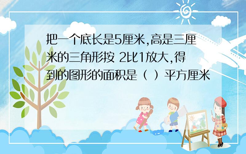 把一个底长是5厘米,高是三厘米的三角形按 2比1放大,得到的图形的面积是（ ）平方厘米