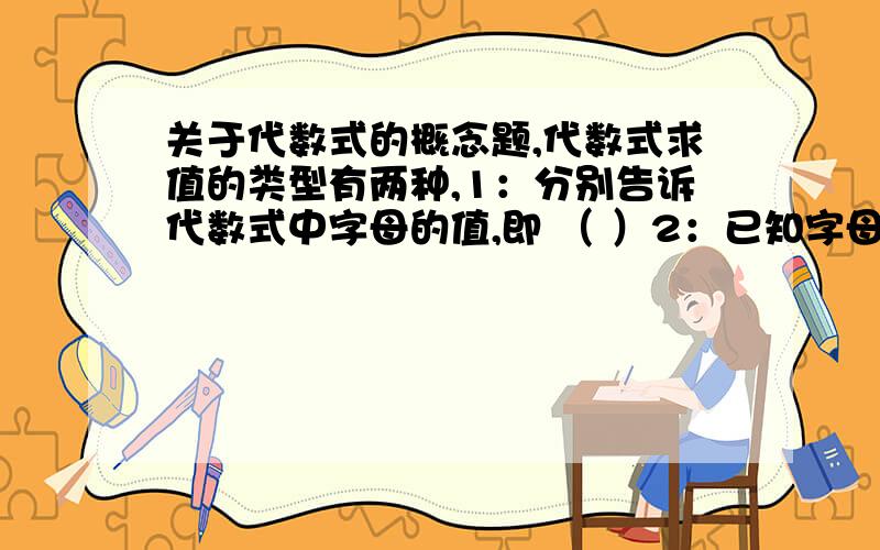 关于代数式的概念题,代数式求值的类型有两种,1：分别告诉代数式中字母的值,即 （ ）2：已知字母的代数式的值求另一个较复杂的代数式的值,即（ ）