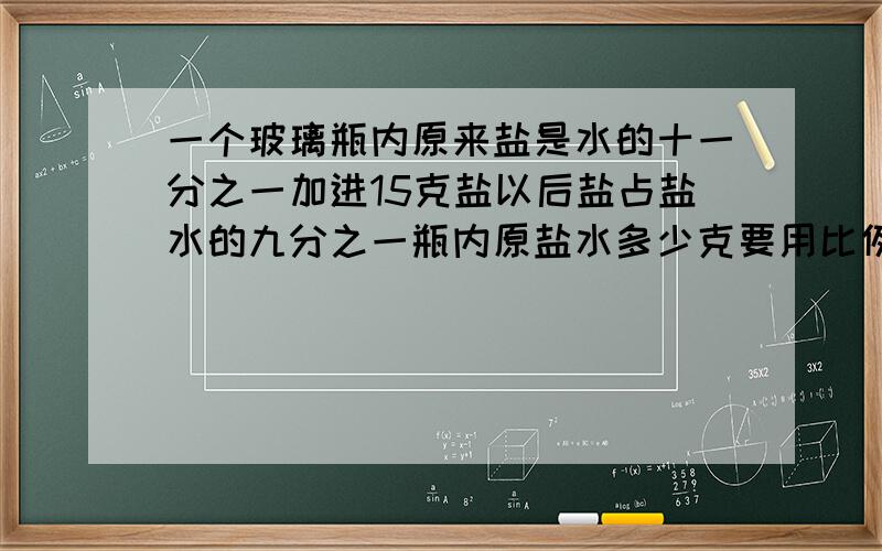 一个玻璃瓶内原来盐是水的十一分之一加进15克盐以后盐占盐水的九分之一瓶内原盐水多少克要用比例解AB两种商品的价格比是7：3,如果它们的价格分别上涨70元,价格之比为7：4,这两种商品原