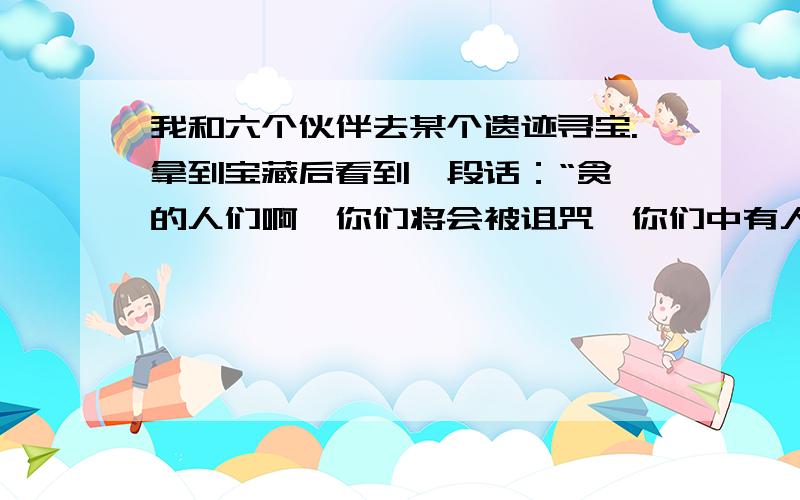 我和六个伙伴去某个遗迹寻宝.拿到宝藏后看到一段话：“贪婪的人们啊,你们将会被诅咒,你们中有人会化身为恶魔,并杀死所有人!” 我们看完后一笑置之.第二天,我们发现了Rose被人杀死了,我