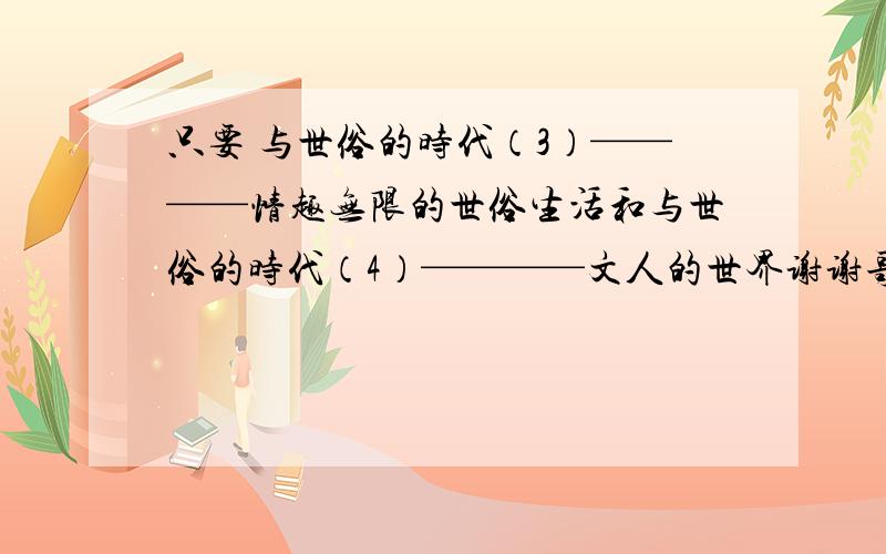 只要 与世俗的时代（3）————情趣无限的世俗生活和与世俗的时代（4）————文人的世界谢谢哥哥姐姐们