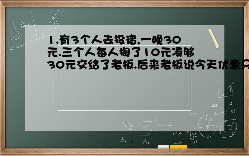 1.有3个人去投宿,一晚30元.三个人每人掏了10元凑够30元交给了老板.后来老板说今天优惠只要25元就够了,拿出5元命令服务生退还给他们,服务生偷偷藏起了2元,然后,把剩下的3元钱分给了那三个