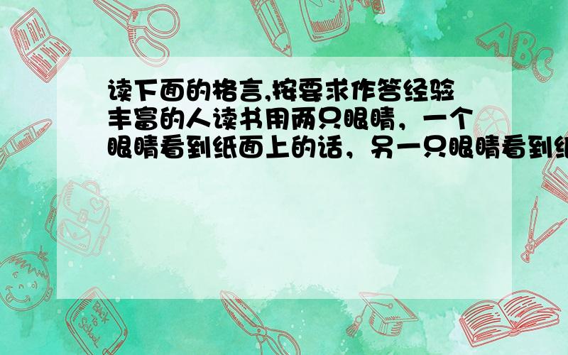 读下面的格言,按要求作答经验丰富的人读书用两只眼睛，一个眼睛看到纸面上的话，另一只眼睛看到纸的背面。问“一个眼睛看到纸面上的话”、“另一只眼睛看到纸的背面”，各是什么意