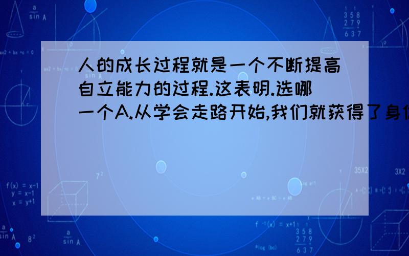 人的成长过程就是一个不断提高自立能力的过程.这表明.选哪一个A.从学会走路开始,我们就获得了身体的自立B.当能够自己吃饭,穿衣时,我们就有了自立的生活体验C.直到将来走上工作岗位,能