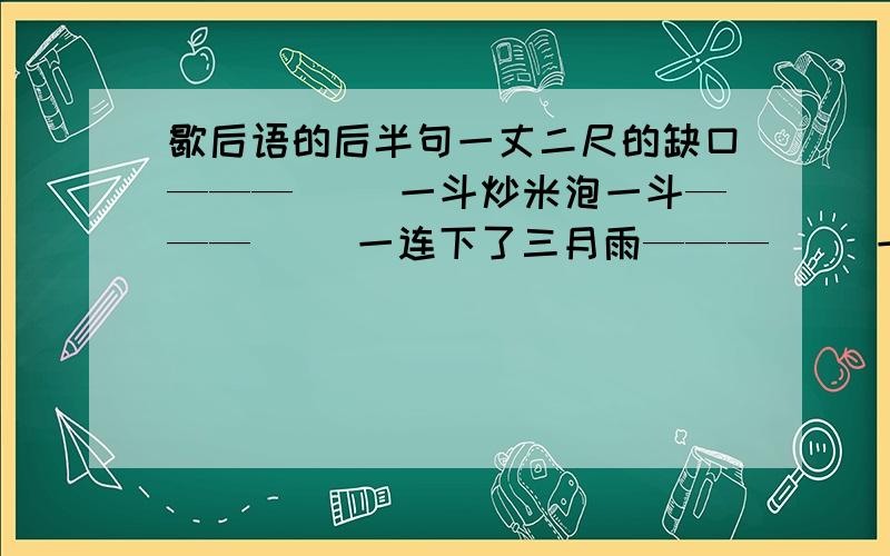 歇后语的后半句一丈二尺的缺口———（ ）一斗炒米泡一斗———（ ）一连下了三月雨———（ ）一篮茄子一篮豇豆———（ ）一百斤面蒸一个寿桃———（ ）