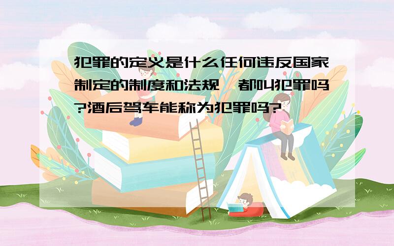 犯罪的定义是什么任何违反国家制定的制度和法规,都叫犯罪吗?酒后驾车能称为犯罪吗?