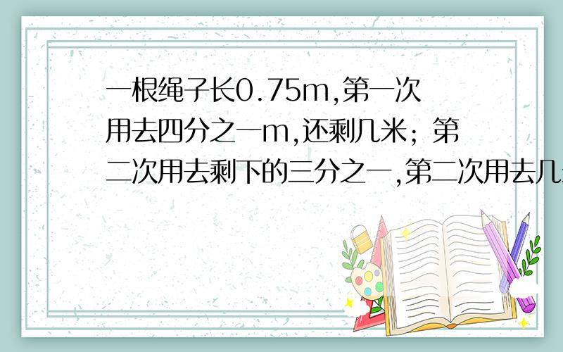 一根绳子长0.75m,第一次用去四分之一m,还剩几米；第二次用去剩下的三分之一,第二次用去几米.