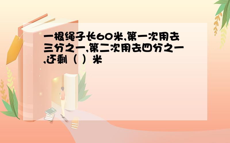 一根绳子长60米,第一次用去三分之一,第二次用去四分之一,还剩（ ）米