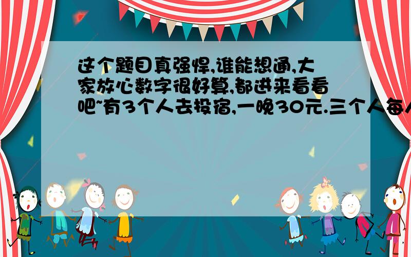 这个题目真强悍,谁能想通,大家放心数字很好算,都进来看看吧~有3个人去投宿,一晚30元.三个人每人掏了10元凑够30元交给了老板.后来老板说今天优惠只要25元就够了,拿出5元命令服务生退还给