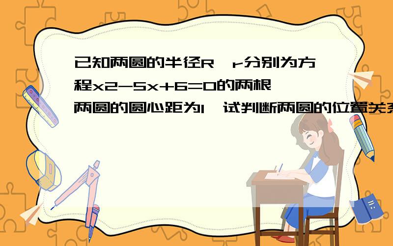 已知两圆的半径R,r分别为方程x2-5x+6=0的两根,两圆的圆心距为1,试判断两圆的位置关系是什么?