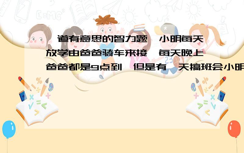 一道有意思的智力题,小明每天放学由爸爸骑车来接,每天晚上爸爸都是9点到,但是有一天搞班会小明8点20就放学了,他徒步往家走,路上遇到爸爸,把他接回家,结果他们比平时节省了20分钟,问小