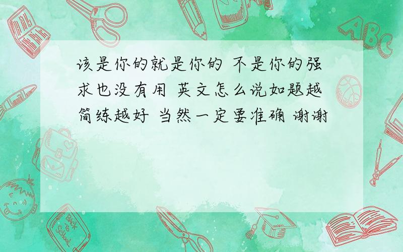 该是你的就是你的 不是你的强求也没有用 英文怎么说如题越简练越好 当然一定要准确 谢谢