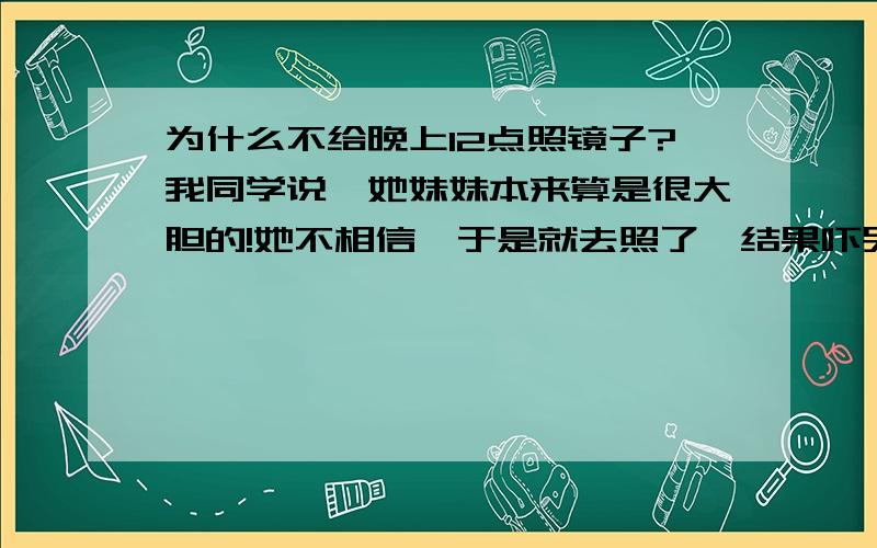 为什么不给晚上12点照镜子?我同学说,她妹妹本来算是很大胆的!她不相信,于是就去照了,结果吓哭了...是真的 那天晚上我们宿舍的女孩子没有一个敢起床上厕所 因为我电脑的背后有块镜子 而