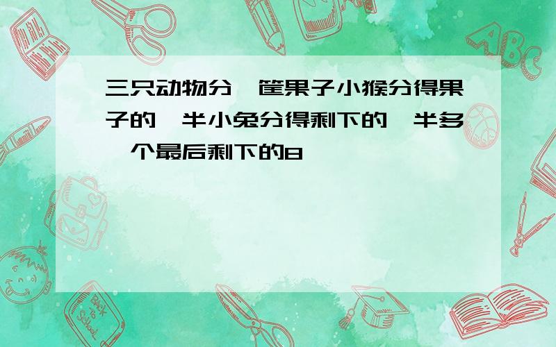 三只动物分一筐果子小猴分得果子的一半小兔分得剩下的一半多一个最后剩下的8