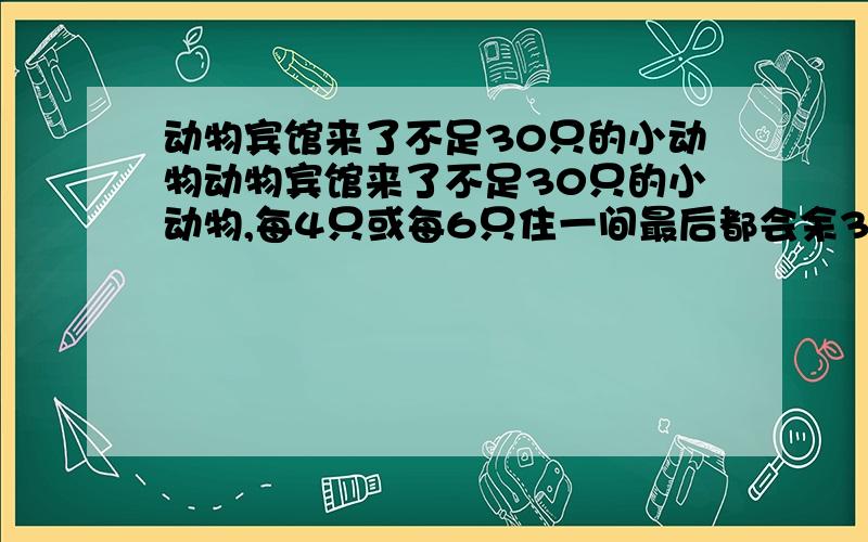 动物宾馆来了不足30只的小动物动物宾馆来了不足30只的小动物,每4只或每6只住一间最后都会余3只住一间,想一想,动物宾馆共来了几只动物,