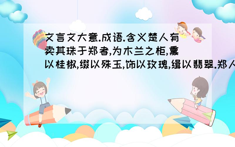 文言文大意.成语.含义楚人有卖其珠于郑者,为木兰之柜,熏以桂椒,缀以殊玉,饰以玫瑰,缉以翡翠.郑人买椟而换其珠.此可谓善卖椟矣,未可谓善鬻珠也. 这里的故事大意是什么? 反应的成语是什