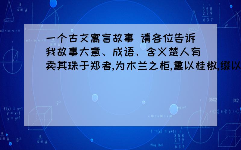 一个古文寓言故事 请各位告诉我故事大意、成语、含义楚人有卖其珠于郑者,为木兰之柜,熏以桂椒,缀以珠玉,饰以玫瑰,辑以翡翠.郑人买其椟而还其珠.此可谓善卖椟矣,未可善鬻珠也.——【韩