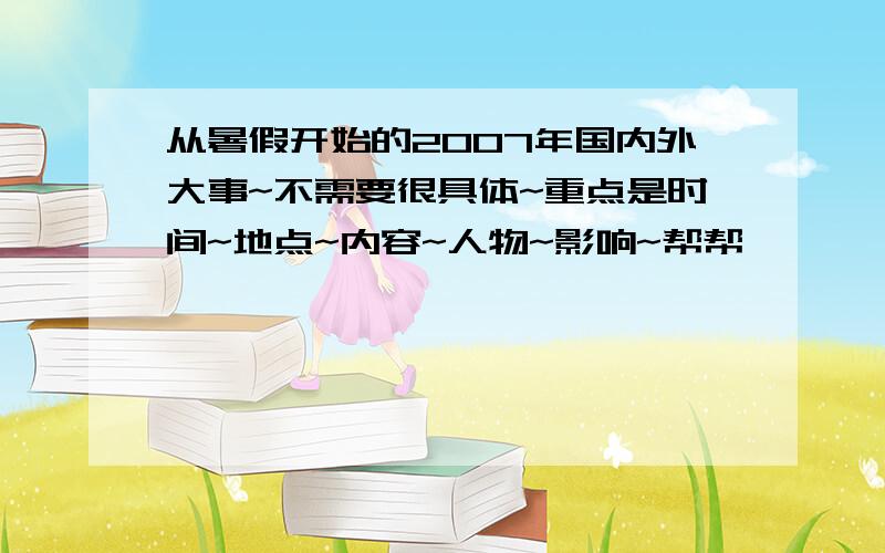 从暑假开始的2007年国内外大事~不需要很具体~重点是时间~地点~内容~人物~影响~帮帮